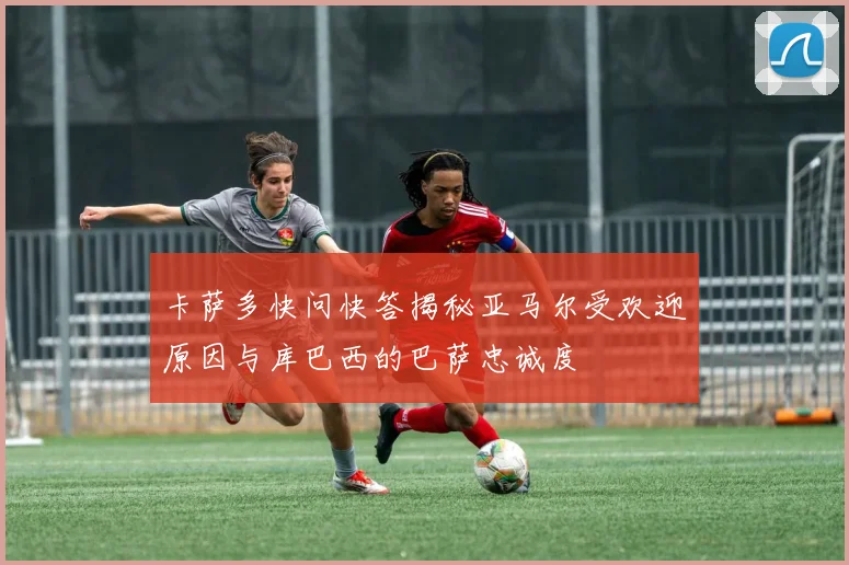卡萨多快问快答揭秘亚马尔受欢迎原因与库巴西的巴萨忠诚度