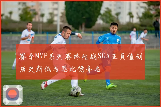 赛季MVP系列赛终结战SGA正负值创历史新低与恩比德齐名