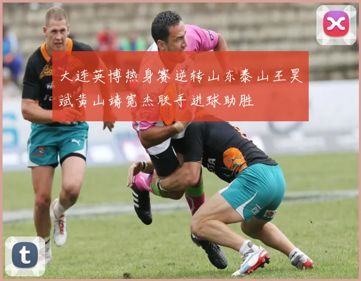 大连英博热身赛逆转山东泰山王昊斌黄山靖宽杰联手进球助胜