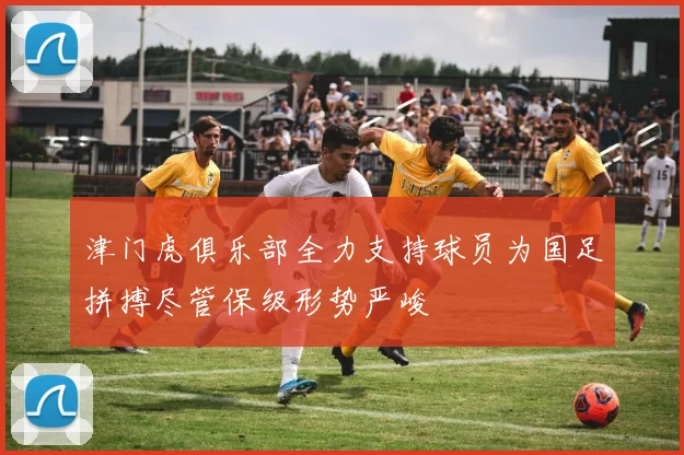 津门虎俱乐部全力支持球员为国足拼搏尽管保级形势严峻