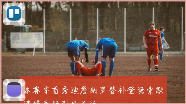 本赛季首秀迪詹纳罗替补登场索默遗憾离场引发关注