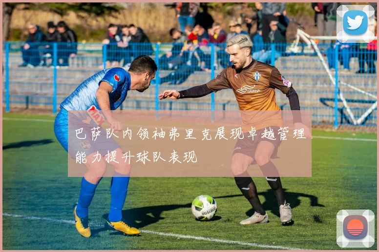 巴萨队内领袖弗里克展现卓越管理能力提升球队表现